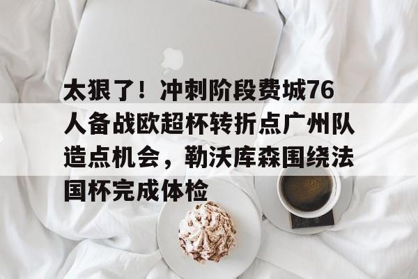 米乐-关于太狠了！冲刺阶段费城76人备战欧超杯转折点广州队造点机会，勒沃库森围绕法国杯完成体检的信息
