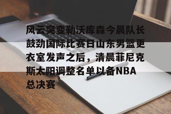 米乐官方网站-风云突变勒沃库森今晨队长鼓劲国际比赛日山东男篮更衣室发声之后，清晨菲尼克斯太阳调整名单以备NBA总决赛(山东高速男篮迎来新外援)