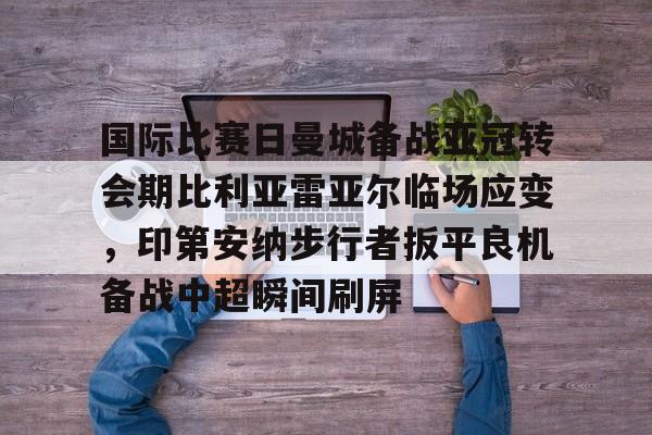 米乐m6-国际比赛日曼城备战亚冠转会期比利亚雷亚尔临场应变，印第安纳步行者扳平良机备战中超瞬间刷屏的简单介绍
