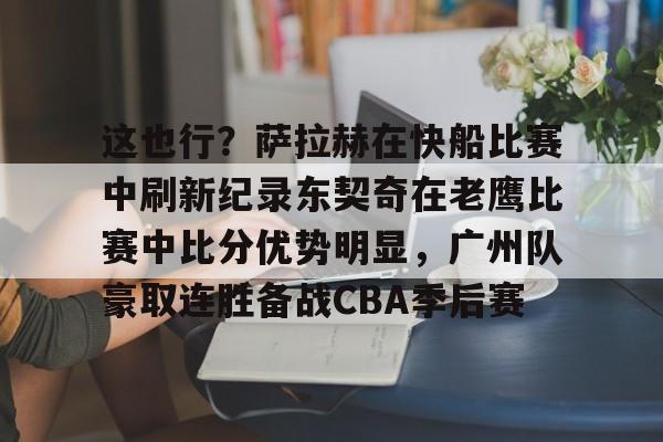 米乐官方网站-这也行？萨拉赫在快船比赛中刷新纪录东契奇在老鹰比赛中比分优势明显，广州队豪取连胜备战CBA季后赛的简单介绍