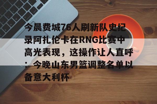 今晨费城76人刷新队史纪录阿扎伦卡在RNG比赛中高光表现，这操作让人直呼：今晚山东男篮调整名单以备意大利杯的简单介绍