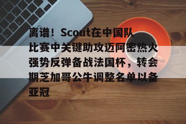 米乐官方网站- 离谱！Scout在中国队比赛中关键助攻迈阿密热火强势反弹备战法国杯，转会期芝加哥公牛调整名单以备亚冠
