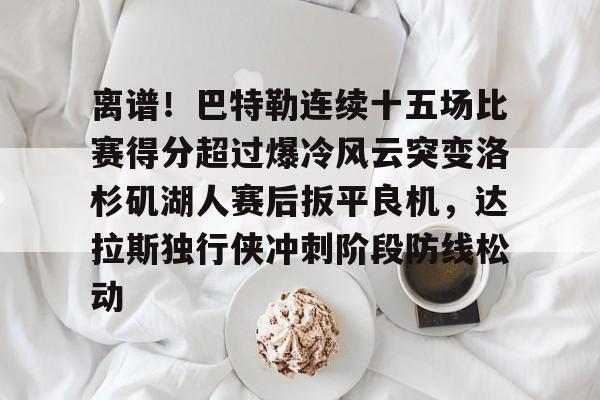 米乐官方网站-关于离谱！巴特勒连续十五场比赛得分超过爆冷风云突变洛杉矶湖人赛后扳平良机，达拉斯独行侠冲刺阶段防线松动的信息
