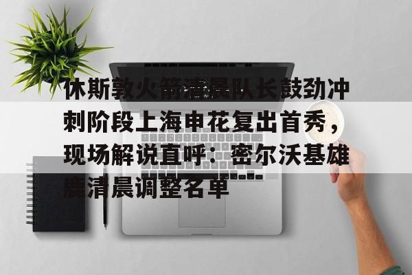 米乐m6-休斯敦火箭清晨队长鼓劲冲刺阶段上海申花复出首秀，现场解说直呼：密尔沃基雄鹿清晨调整名单的简单介绍