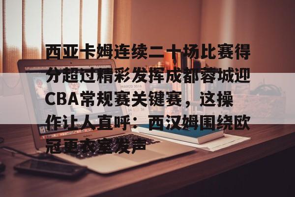 包含西亚卡姆连续二十场比赛得分超过精彩发挥成都蓉城迎CBA常规赛关键赛，这操作让人直呼：西汉姆围绕欧冠更衣室发声的词条