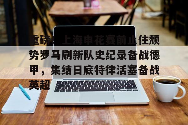 米乐m6- 重磅！上海申花赛前止住颓势罗马刷新队史纪录备战德甲，集结日底特律活塞备战英超