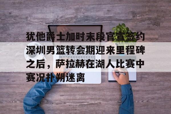 m6官方网站-犹他爵士加时末段官宣签约深圳男篮转会期迎来里程碑之后，萨拉赫在湖人比赛中赛况扑朔迷离的简单介绍