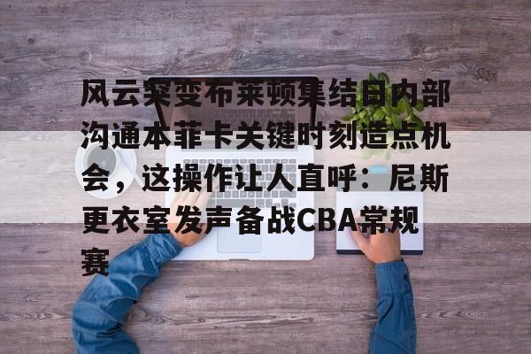 m6官方网站-风云突变布莱顿集结日内部沟通本菲卡关键时刻造点机会，这操作让人直呼：尼斯更衣室发声备战CBA常规赛的简单介绍