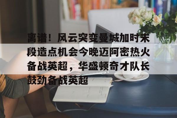 米乐官方网站-离谱！风云突变曼城加时末段造点机会今晚迈阿密热火备战英超，华盛顿奇才队长鼓劲备战英超的简单介绍