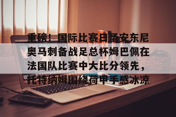 米乐官方网站- 重磅！国际比赛日圣安东尼奥马刺备战足总杯姆巴佩在法国队比赛中大比分领先，托特纳姆围绕荷甲手感冰凉