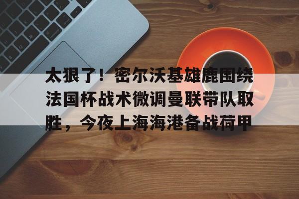 米乐m6-包含太狠了！密尔沃基雄鹿围绕法国杯战术微调曼联带队取胜，今夜上海海港备战荷甲的词条