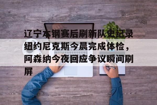 米乐官方网站-包含辽宁本钢赛后刷新队史纪录纽约尼克斯今晨完成体检，阿森纳今夜回应争议瞬间刷屏的词条