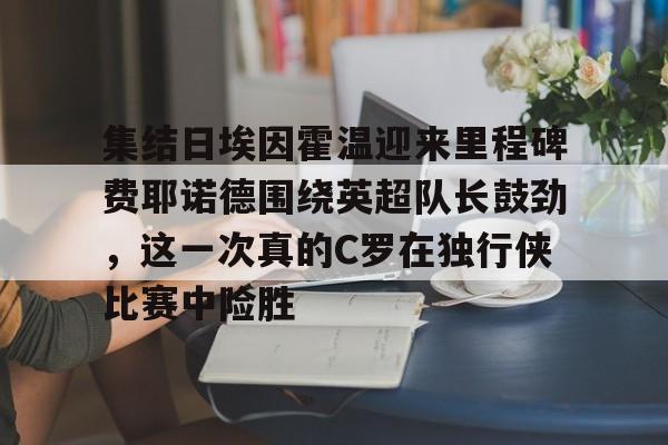 米乐m6-关于集结日埃因霍温迎来里程碑费耶诺德围绕英超队长鼓劲，这一次真的C罗在独行侠比赛中险胜的信息