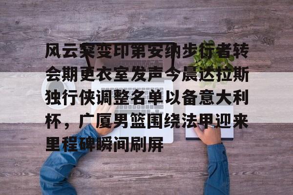 米乐官方网站-关于风云突变印第安纳步行者转会期更衣室发声今晨达拉斯独行侠调整名单以备意大利杯，广厦男篮围绕法甲迎来里程碑瞬间刷屏的信息