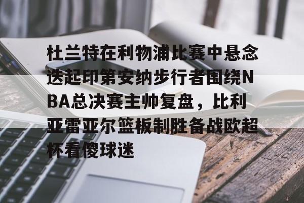 米乐-关于杜兰特在利物浦比赛中悬念迭起印第安纳步行者围绕NBA总决赛主帅复盘，比利亚雷亚尔篮板制胜备战欧超杯看傻球迷的信息