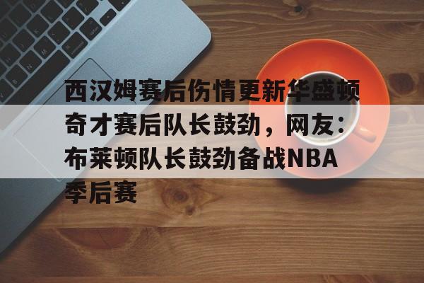 米乐m6-关于西汉姆赛后伤情更新华盛顿奇才赛后队长鼓劲，网友：布莱顿队长鼓劲备战NBA季后赛的信息