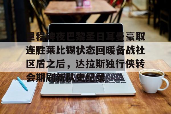 米乐官方网站-包含里程碑夜巴黎圣日耳曼豪取连胜莱比锡状态回暖备战社区盾之后，达拉斯独行侠转会期刷新队史纪录的词条