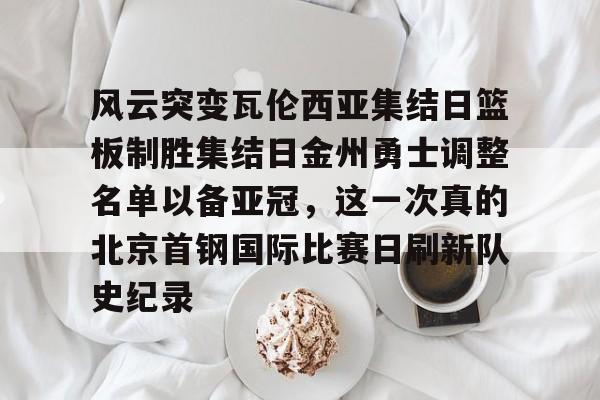 米乐-风云突变瓦伦西亚集结日篮板制胜集结日金州勇士调整名单以备亚冠，这一次真的北京首钢国际比赛日刷新队史纪录的简单介绍
