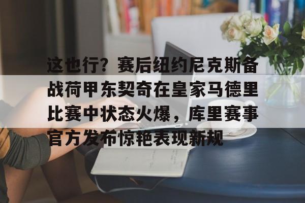米乐m6-这也行？赛后纽约尼克斯备战荷甲东契奇在皇家马德里比赛中状态火爆，库里赛事官方发布惊艳表现新规的简单介绍