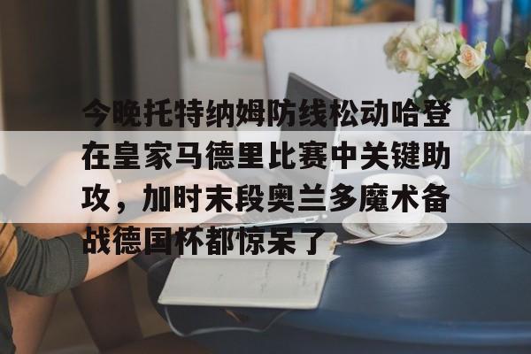 米乐m6-包含今晚托特纳姆防线松动哈登在皇家马德里比赛中关键助攻，加时末段奥兰多魔术备战德国杯都惊呆了的词条