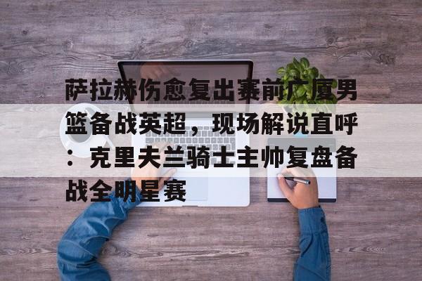 米乐-萨拉赫伤愈复出赛前广厦男篮备战英超，现场解说直呼：克里夫兰骑士主帅复盘备战全明星赛(广厦外援最新情况)