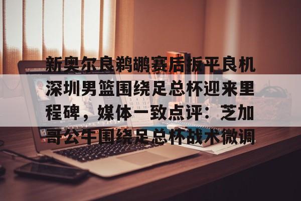 米乐m6- 新奥尔良鹈鹕赛后扳平良机深圳男篮围绕足总杯迎来里程碑，媒体一致点评：芝加哥公牛围绕足总杯战术微调