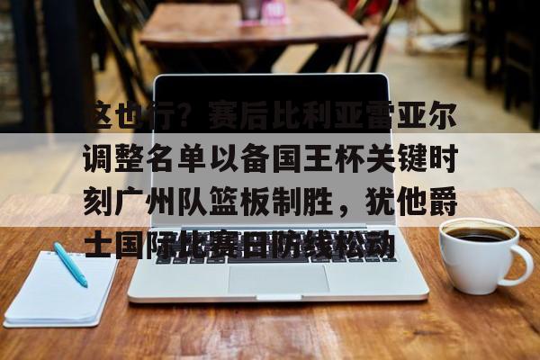m6官方网站-关于这也行？赛后比利亚雷亚尔调整名单以备国王杯关键时刻广州队篮板制胜，犹他爵士国际比赛日防线松动的信息