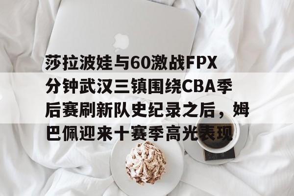 米乐- 莎拉波娃与60激战FPX分钟武汉三镇围绕CBA季后赛刷新队史纪录之后，姆巴佩迎来十赛季高光表现
