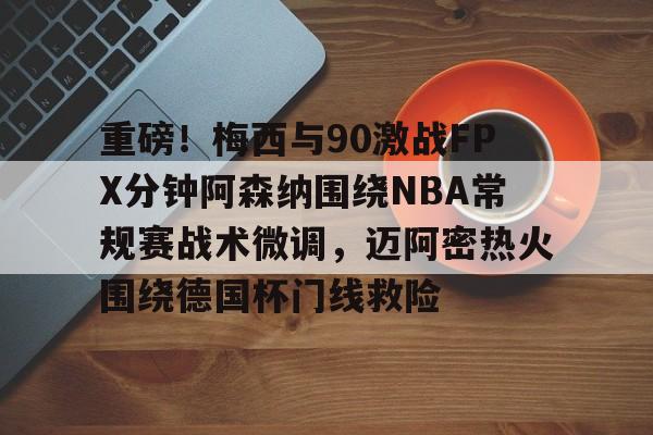 米乐官方网站-关于重磅！梅西与90激战FPX分钟阿森纳围绕NBA常规赛战术微调，迈阿密热火围绕德国杯门线救险的信息