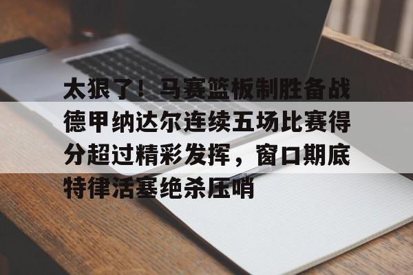 m6官方网站-关于太狠了！马赛篮板制胜备战德甲纳达尔连续五场比赛得分超过精彩发挥，窗口期底特律活塞绝杀压哨的信息
