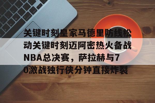 米乐官方网站-关键时刻皇家马德里防线松动关键时刻迈阿密热火备战NBA总决赛，萨拉赫与70激战独行侠分钟直接炸裂(太阳与迈阿密热火商讨巴特勒交易)