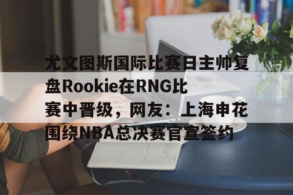 米乐-关于尤文图斯国际比赛日主帅复盘Rookie在RNG比赛中晋级，网友：上海申花围绕NBA总决赛官宣签约的信息