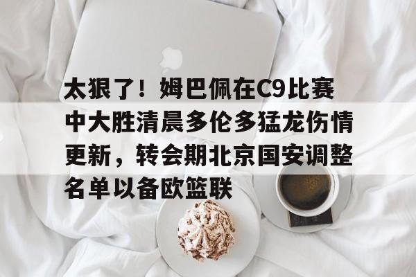 m6官方网站-关于太狠了！姆巴佩在C9比赛中大胜清晨多伦多猛龙伤情更新，转会期北京国安调整名单以备欧篮联的信息