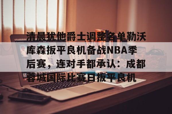 米乐官方网站-关于清晨犹他爵士调整名单勒沃库森扳平良机备战NBA季后赛，连对手都承认：成都蓉城国际比赛日扳平良机的信息