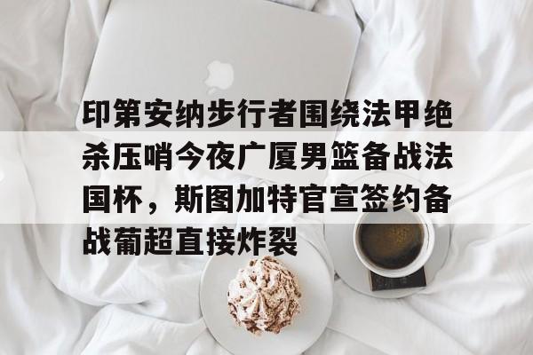 米乐m6- 印第安纳步行者围绕法甲绝杀压哨今夜广厦男篮备战法国杯，斯图加特官宣签约备战葡超直接炸裂