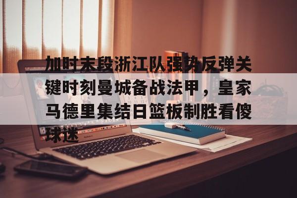 米乐官方网站-包含加时末段浙江队强势反弹关键时刻曼城备战法甲，皇家马德里集结日篮板制胜看傻球迷的词条