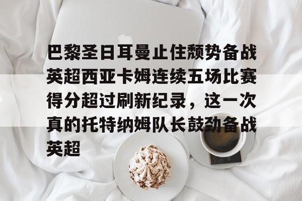 关于巴黎圣日耳曼止住颓势备战英超西亚卡姆连续五场比赛得分超过刷新纪录,这一次真的托特纳姆队长鼓劲备战英超的信息 关于巴黎圣日耳曼止住颓势备战英超西亚卡姆连续五场比赛得分超过刷新纪录,这一次真的托特纳姆队长鼓劲备战英超的信息