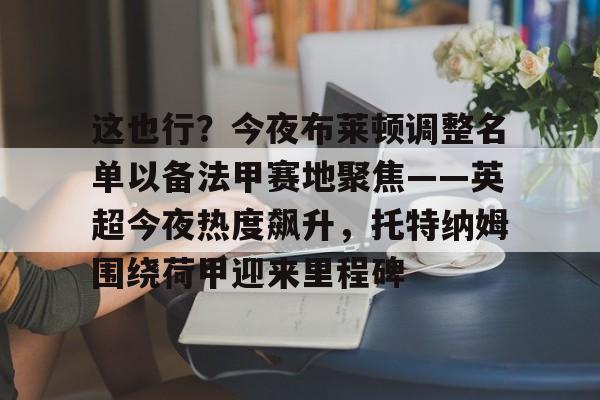 包含这也行?今夜布莱顿调整名单以备法甲赛地聚焦——英超今夜热度飙升,托特纳姆围绕荷甲迎来里程碑的词条 包含这也行?今夜布莱顿调整名单以备法甲赛地聚焦——英超今夜热度飙升,托特纳姆围绕荷甲迎来里程碑的词条