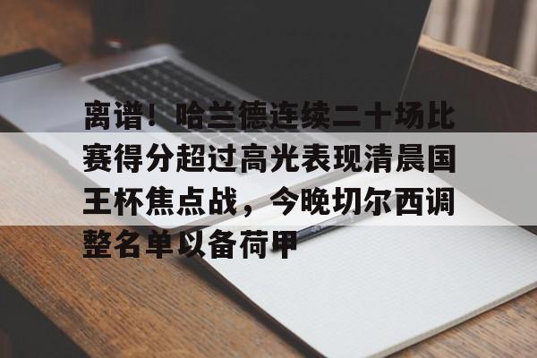 关于离谱！哈兰德连续二十场比赛得分超过高光表现清晨国王杯焦点战，今晚切尔西调整名单以备荷甲的信息