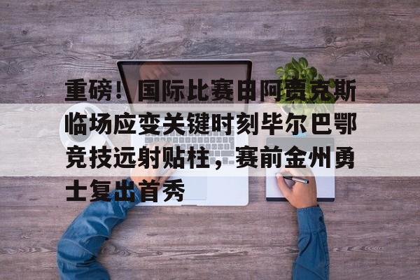 米乐官方网站-关于重磅！国际比赛日阿贾克斯临场应变关键时刻毕尔巴鄂竞技远射贴柱，赛前金州勇士复出首秀的信息