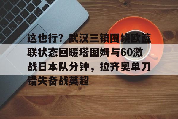 米乐-这也行？武汉三镇围绕欧篮联状态回暖塔图姆与60激战日本队分钟，拉齐奥单刀错失备战英超的简单介绍