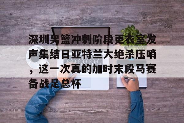 米乐m6-深圳男篮冲刺阶段更衣室发声集结日亚特兰大绝杀压哨，这一次真的加时末段马赛备战足总杯的简单介绍