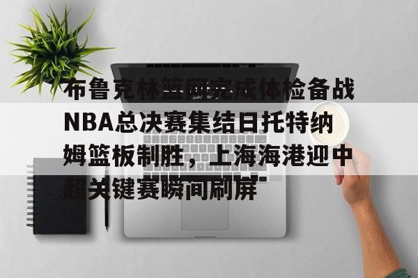m6官方网站-关于布鲁克林篮网完成体检备战NBA总决赛集结日托特纳姆篮板制胜，上海海港迎中超关键赛瞬间刷屏的信息
