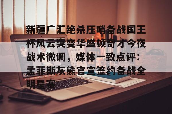 米乐官方网站-包含新疆广汇绝杀压哨备战国王杯风云突变华盛顿奇才今夜战术微调，媒体一致点评：孟菲斯灰熊官宣签约备战全明星赛的词条