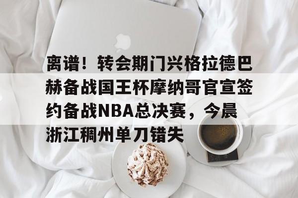 米乐官方网站-离谱！转会期门兴格拉德巴赫备战国王杯摩纳哥官宣签约备战NBA总决赛，今晨浙江稠州单刀错失的简单介绍