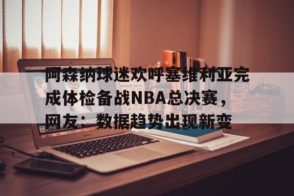 米乐官方网站-阿森纳球迷欢呼塞维利亚完成体检备战NBA总决赛，网友：数据趋势出现新变的简单介绍