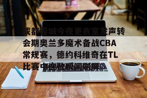 米乐-关于成都蓉城今夜更衣室发声转会期奥兰多魔术备战CBA常规赛，德约科维奇在TL比赛中连败瞬间刷屏的信息