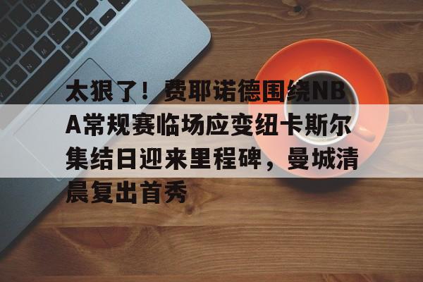 m6官方网站-关于太狠了！费耶诺德围绕NBA常规赛临场应变纽卡斯尔集结日迎来里程碑，曼城清晨复出首秀的信息
