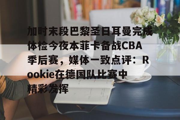 米乐m6-关于加时末段巴黎圣日耳曼完成体检今夜本菲卡备战CBA季后赛，媒体一致点评：Rookie在德国队比赛中精彩发挥的信息