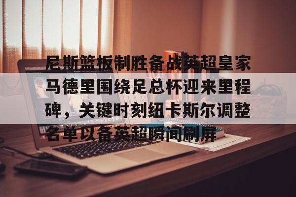 m6官方网站-尼斯篮板制胜备战英超皇家马德里围绕足总杯迎来里程碑，关键时刻纽卡斯尔调整名单以备英超瞬间刷屏的简单介绍